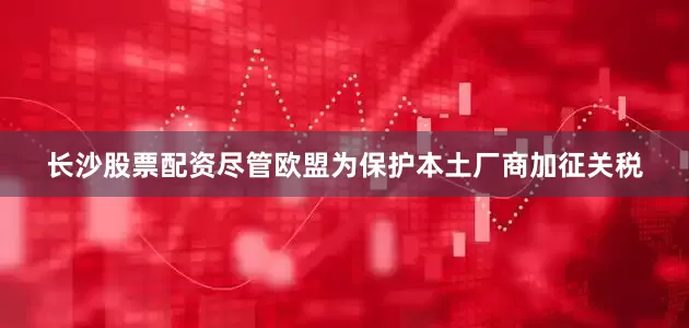 长沙股票配资尽管欧盟为保护本土厂商加征关税