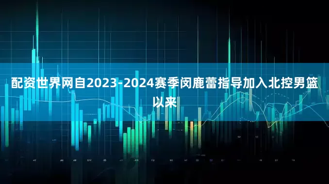 配资世界网自2023-2024赛季闵鹿蕾指导加入北控男篮以来