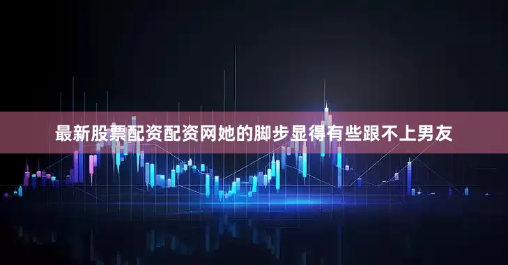 最新股票配资配资网她的脚步显得有些跟不上男友