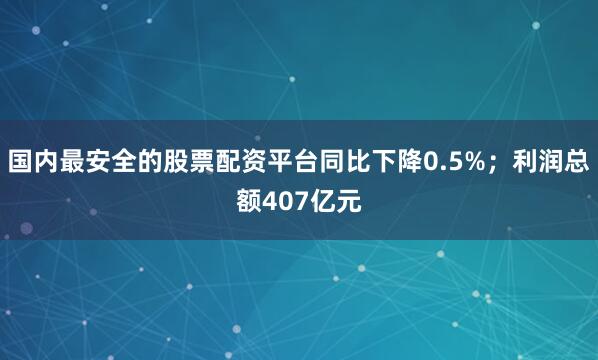 国内最安全的股票配资平台同比下降0.5%；利润总额407亿元