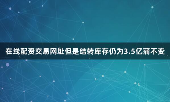 在线配资交易网址但是结转库存仍为3.5亿蒲不变