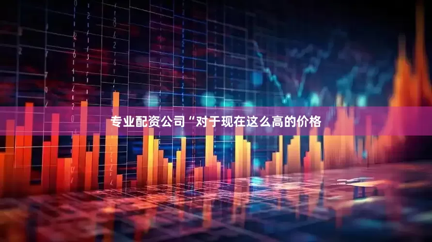 专业配资公司“对于现在这么高的价格