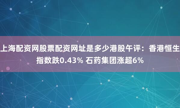 上海配资网股票配资网址是多少港股午评：香港恒生指数跌0.43% 石药集团涨超6%