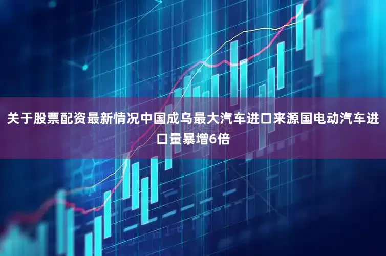 关于股票配资最新情况中国成乌最大汽车进口来源国电动汽车进口量暴增6倍
