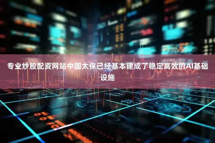 专业炒股配资网站中国太保已经基本建成了稳定高效的AI基础设施