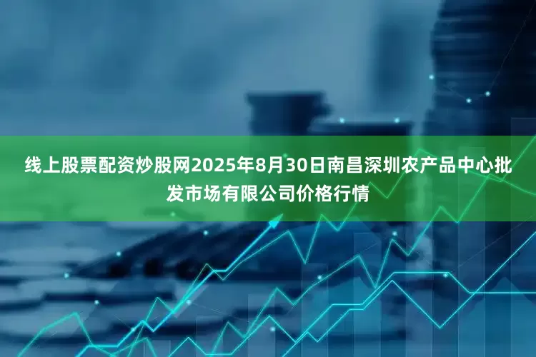 线上股票配资炒股网2025年8月30日南昌深圳农产品中心批发市场有限公司价格行情