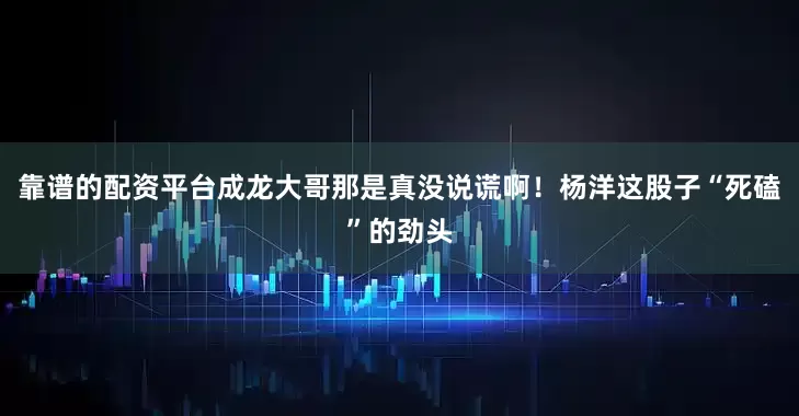 靠谱的配资平台成龙大哥那是真没说谎啊！杨洋这股子“死磕”的劲头