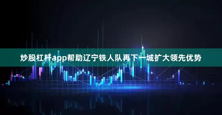 炒股杠杆app帮助辽宁铁人队再下一城扩大领先优势