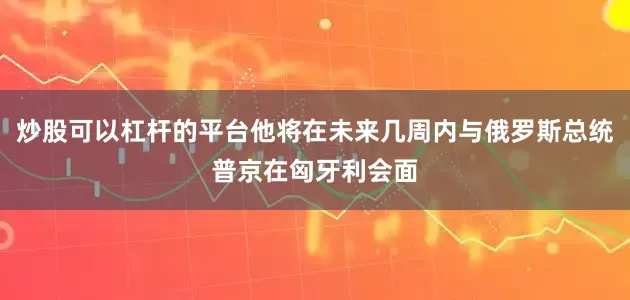 炒股可以杠杆的平台他将在未来几周内与俄罗斯总统普京在匈牙利会面