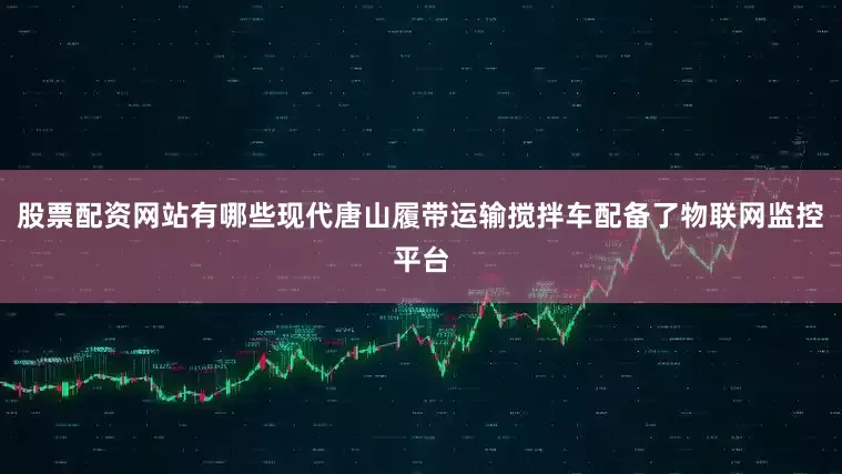 股票配资网站有哪些现代唐山履带运输搅拌车配备了物联网监控平台