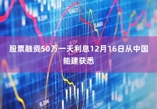 股票融资50万一天利息12月16日从中国能建获悉