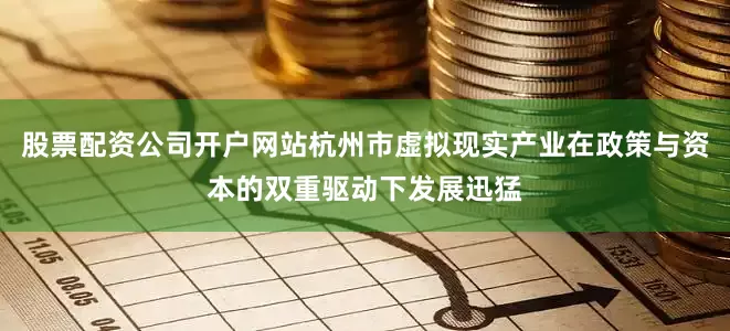 股票配资公司开户网站杭州市虚拟现实产业在政策与资本的双重驱动下发展迅猛